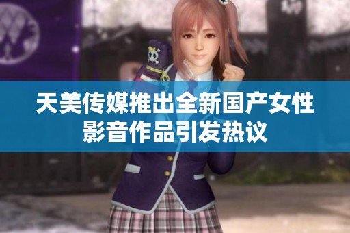 天美传媒推出全新国产女性影音作品引发热议