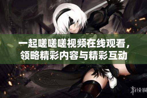 一起嗟嗟嗟视频在线观看，领略精彩内容与精彩互动