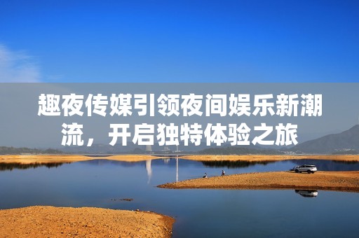 趣夜传媒引领夜间娱乐新潮流，开启独特体验之旅
