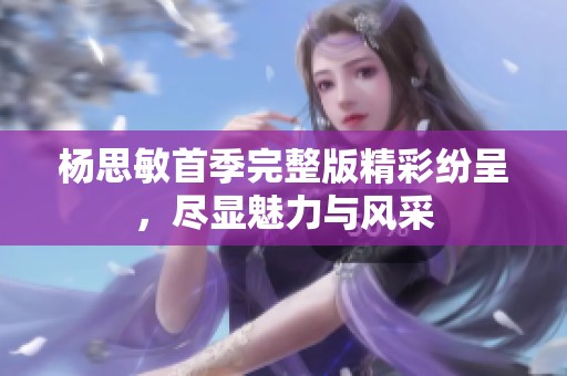杨思敏首季完整版精彩纷呈，尽显魅力与风采