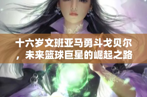 十六岁文班亚马勇斗戈贝尔，未来篮球巨星的崛起之路