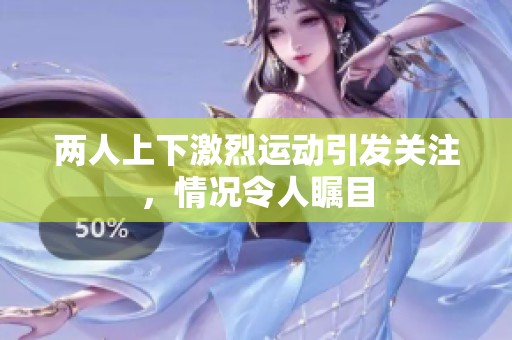 两人上下激烈运动引发关注，情况令人瞩目