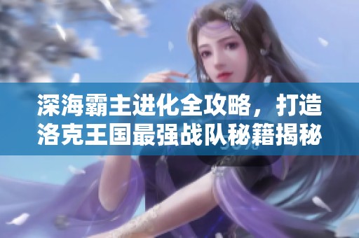 深海霸主进化全攻略，打造洛克王国最强战队秘籍揭秘
