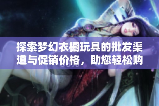 探索梦幻衣橱玩具的批发渠道与促销价格，助您轻松购得优质产品