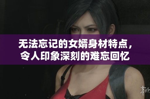无法忘记的女婿身材特点，令人印象深刻的难忘回忆