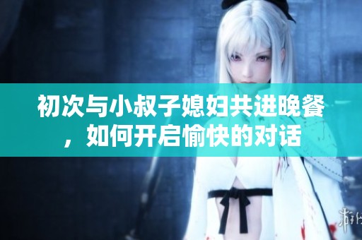 初次与小叔子媳妇共进晚餐，如何开启愉快的对话