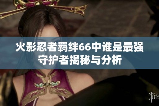 火影忍者羁绊66中谁是最强守护者揭秘与分析
