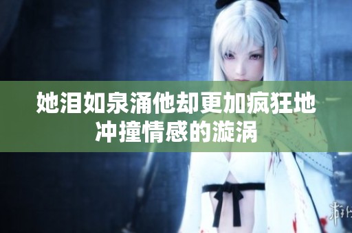 她泪如泉涌他却更加疯狂地冲撞情感的漩涡