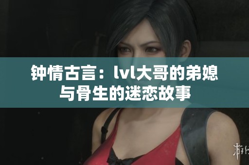 钟情古言：lvl大哥的弟媳与骨生的迷恋故事