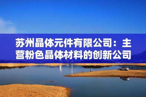 苏州晶体元件有限公司：主营粉色晶体材料的创新公司探秘