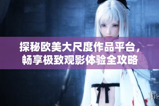 探秘欧美大尺度作品平台，畅享极致观影体验全攻略