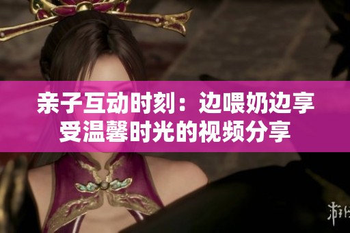 亲子互动时刻：边喂奶边享受温馨时光的视频分享
