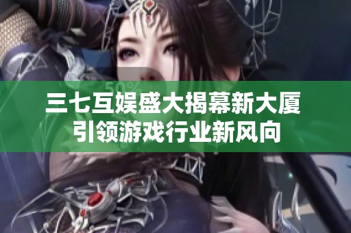 三七互娱盛大揭幕新大厦 引领游戏行业新风向
