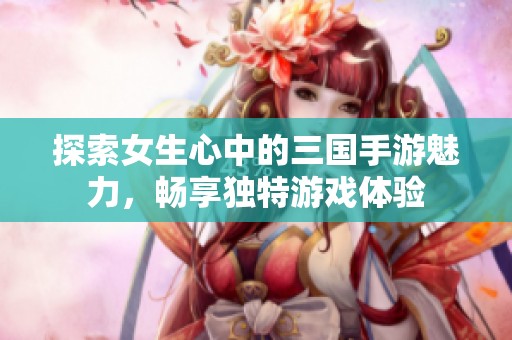探索女生心中的三国手游魅力，畅享独特游戏体验