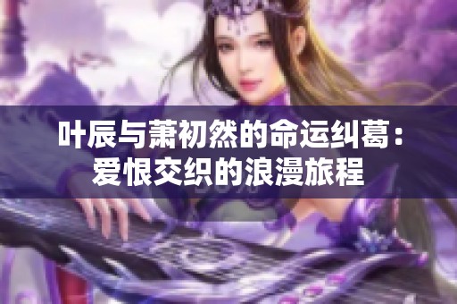 叶辰与萧初然的命运纠葛：爱恨交织的浪漫旅程