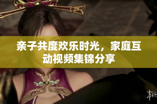 亲子共度欢乐时光，家庭互动视频集锦分享