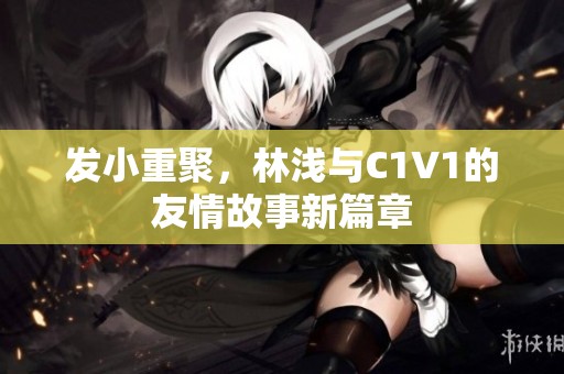 发小重聚，林浅与C1V1的友情故事新篇章