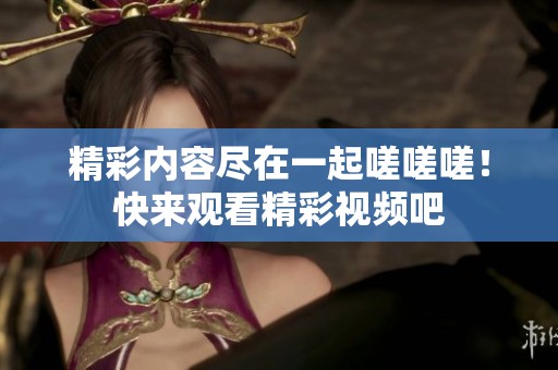 精彩内容尽在一起嗟嗟嗟！快来观看精彩视频吧