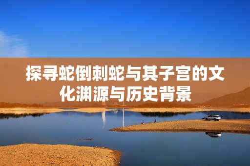探寻蛇倒刺蛇与其子宫的文化渊源与历史背景