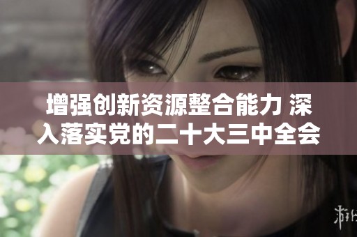 增强创新资源整合能力 深入落实党的二十大三中全会精神