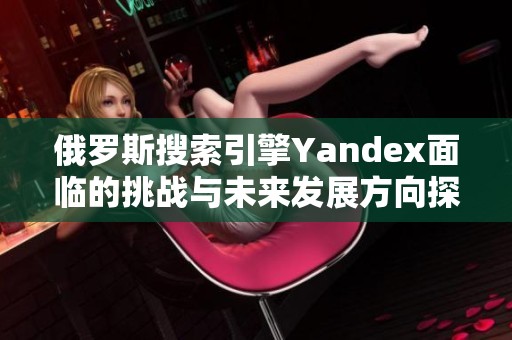 俄罗斯搜索引擎Yandex面临的挑战与未来发展方向探讨