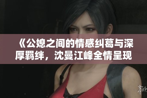 《公媳之间的情感纠葛与深厚羁绊，沈曼江峰全情呈现》