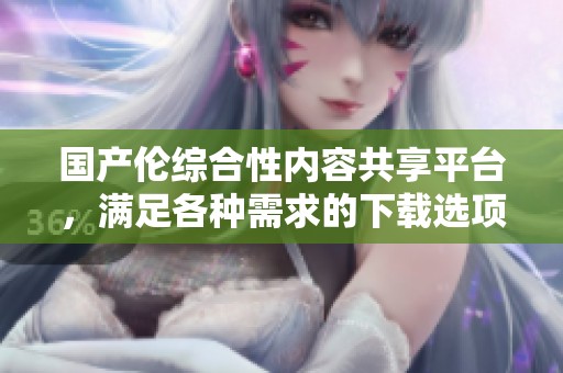 国产伦综合性内容共享平台，满足各种需求的下载选项