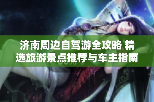 济南周边自驾游全攻略 精选旅游景点推荐与车主指南