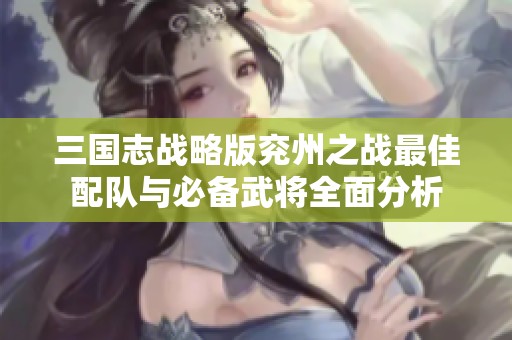 三国志战略版兖州之战最佳配队与必备武将全面分析