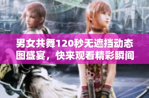 男女共舞120秒无遮挡动态图盛宴，快来观看精彩瞬间吧！