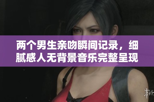 两个男生亲吻瞬间记录，细腻感人无背景音乐完整呈现