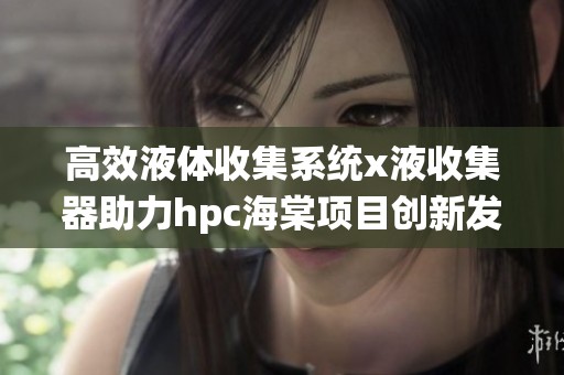高效液体收集系统x液收集器助力hpc海棠项目创新发展