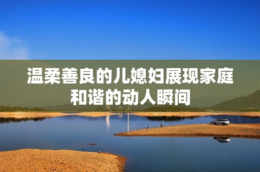温柔善良的儿媳妇展现家庭和谐的动人瞬间