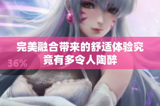 完美融合带来的舒适体验究竟有多令人陶醉