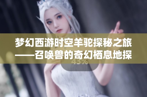 梦幻西游时空羊驼探秘之旅——召唤兽的奇幻栖息地探索