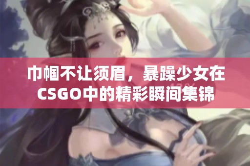 巾帼不让须眉，暴躁少女在CSGO中的精彩瞬间集锦
