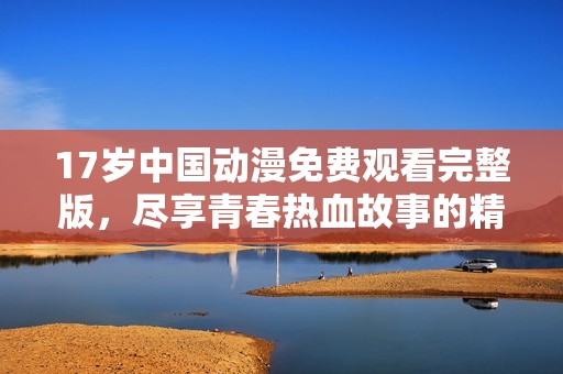 17岁中国动漫免费观看完整版，尽享青春热血故事的精彩体验
