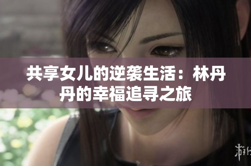共享女儿的逆袭生活：林丹丹的幸福追寻之旅