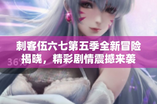 刺客伍六七第五季全新冒险揭晓，精彩剧情震撼来袭