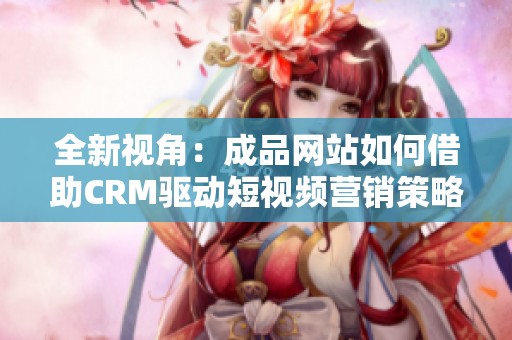 全新视角：成品网站如何借助CRM驱动短视频营销策略