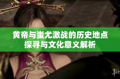 黄帝与蚩尤激战的历史地点探寻与文化意义解析
