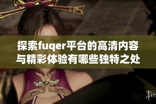 探索fuqer平台的高清内容与精彩体验有哪些独特之处