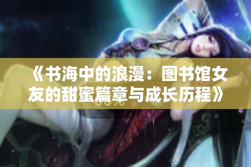 《书海中的浪漫：图书馆女友的甜蜜篇章与成长历程》