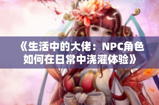 《生活中的大佬：NPC角色如何在日常中浇灌体验》