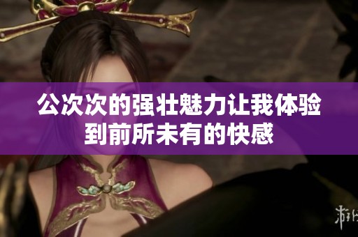 公次次的强壮魅力让我体验到前所未有的快感