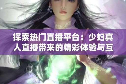 探索热门直播平台：少妇真人直播带来的精彩体验与互动乐趣