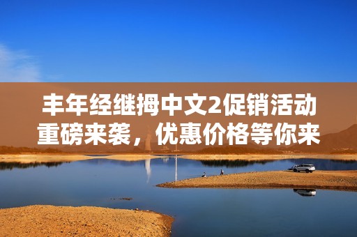 丰年经继拇中文2促销活动重磅来袭，优惠价格等你来抢！