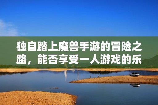 独自踏上魔兽手游的冒险之路，能否享受一人游戏的乐趣解析