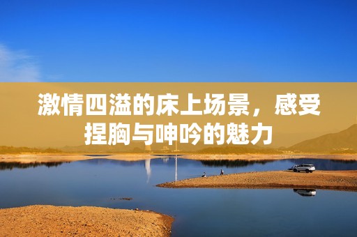 激情四溢的床上场景，感受捏胸与呻吟的魅力