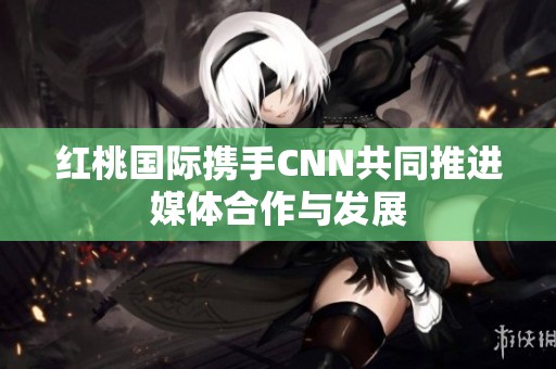 红桃国际携手CNN共同推进媒体合作与发展